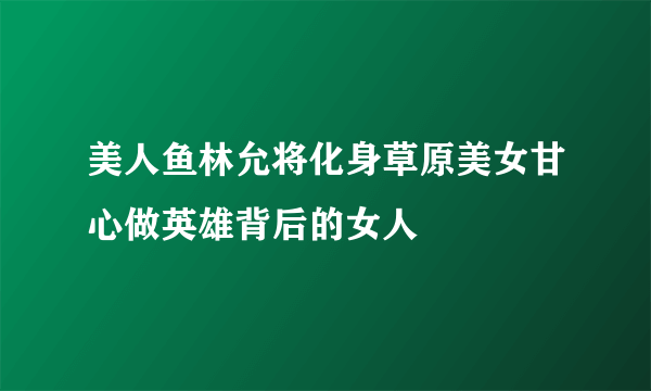 美人鱼林允将化身草原美女甘心做英雄背后的女人