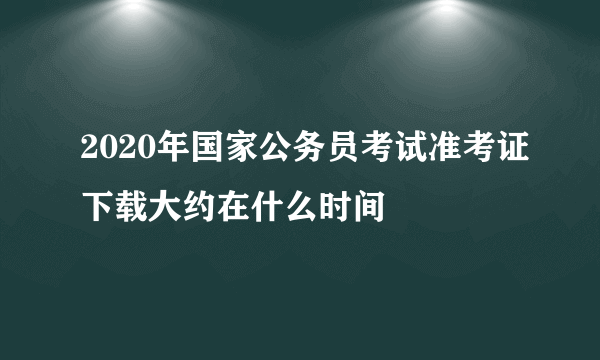 2020年国家公务员考试准考证下载大约在什么时间