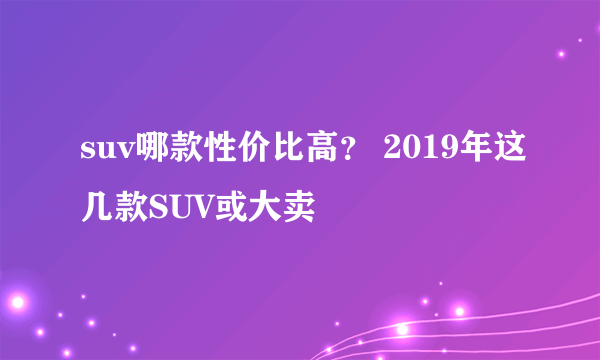 suv哪款性价比高？ 2019年这几款SUV或大卖