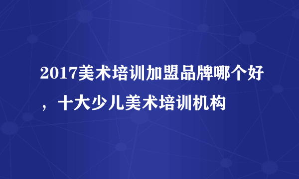 2017美术培训加盟品牌哪个好，十大少儿美术培训机构