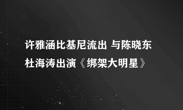 许雅涵比基尼流出 与陈晓东杜海涛出演《绑架大明星》