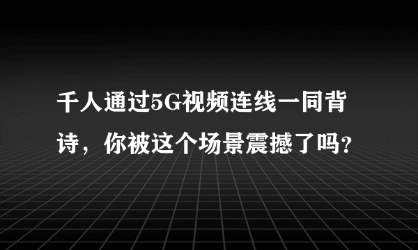 千人通过5G视频连线一同背诗，你被这个场景震撼了吗？