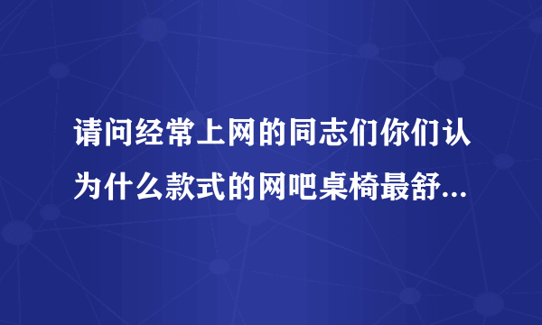 请问经常上网的同志们你们认为什么款式的网吧桌椅最舒服,谢谢!