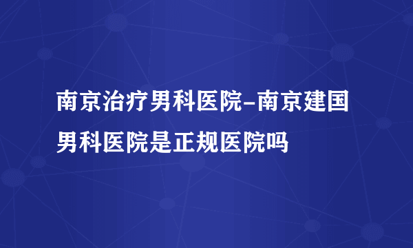 南京治疗男科医院-南京建国男科医院是正规医院吗