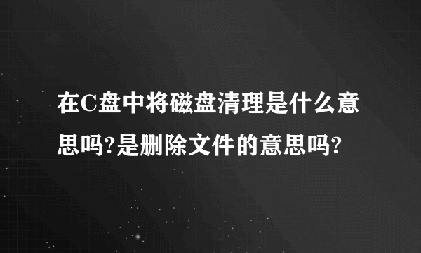 在C盘中将磁盘清理是什么意思吗?是删除文件的意思吗?