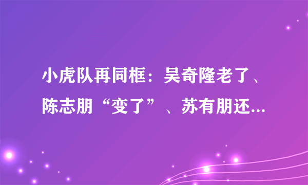 小虎队再同框：吴奇隆老了、陈志朋“变了”、苏有朋还是那么嫩