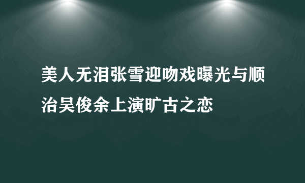 美人无泪张雪迎吻戏曝光与顺治吴俊余上演旷古之恋