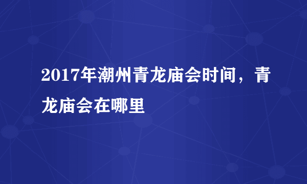 2017年潮州青龙庙会时间，青龙庙会在哪里