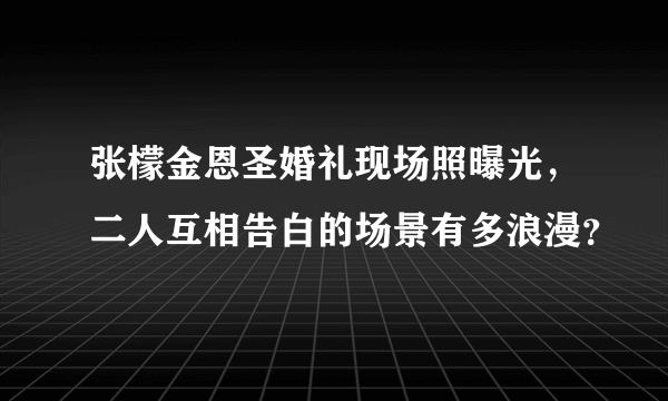 张檬金恩圣婚礼现场照曝光，二人互相告白的场景有多浪漫？