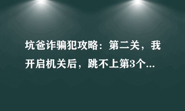 坑爸诈骗犯攻略：第二关，我开启机关后，跳不上第3个台阶！怎么回事？求详细。