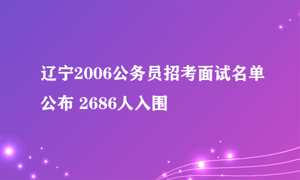 辽宁2006公务员招考面试名单公布 2686人入围