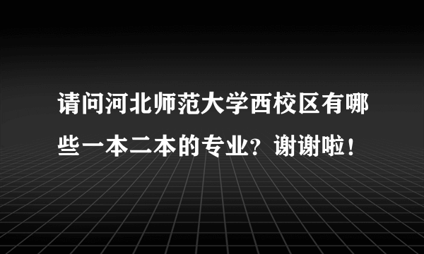 请问河北师范大学西校区有哪些一本二本的专业？谢谢啦！