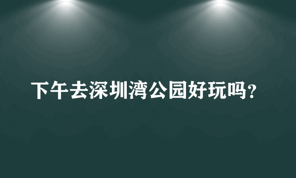 下午去深圳湾公园好玩吗？