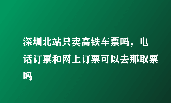 深圳北站只卖高铁车票吗，电话订票和网上订票可以去那取票吗