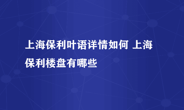 上海保利叶语详情如何 上海保利楼盘有哪些