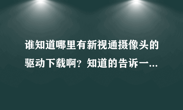 谁知道哪里有新视通摄像头的驱动下载啊？知道的告诉一声～！谢谢啊