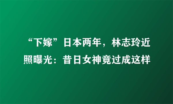 “下嫁”日本两年，林志玲近照曝光：昔日女神竟过成这样