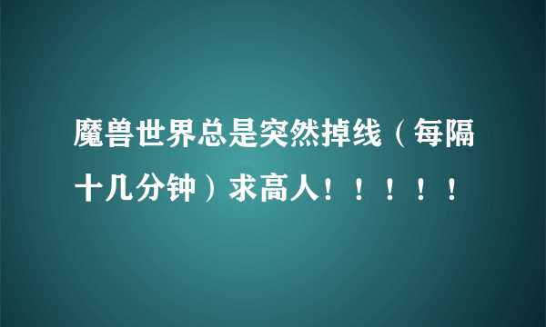 魔兽世界总是突然掉线（每隔十几分钟）求高人！！！！！