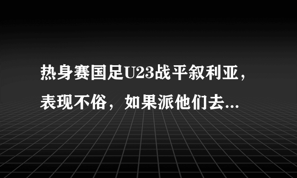 热身赛国足U23战平叙利亚，表现不俗，如果派他们去迎战威尔士，结果会怎样？