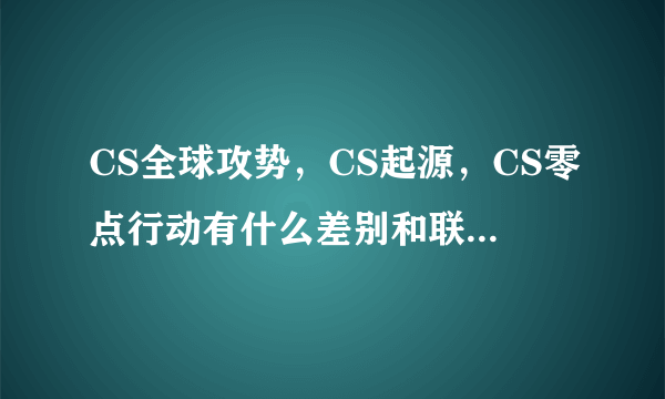 CS全球攻势，CS起源，CS零点行动有什么差别和联系?求高手