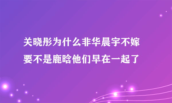 关晓彤为什么非华晨宇不嫁 要不是鹿晗他们早在一起了