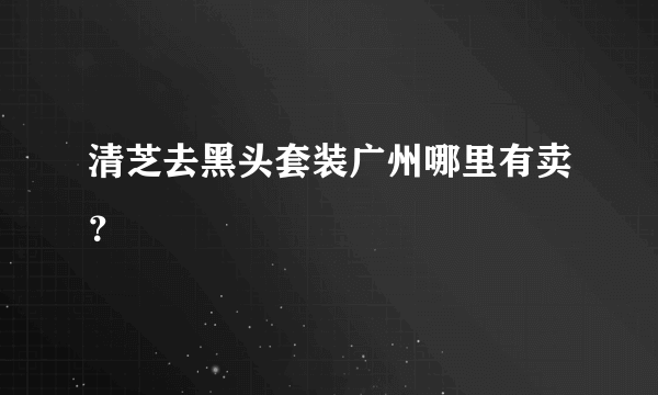 清芝去黑头套装广州哪里有卖？