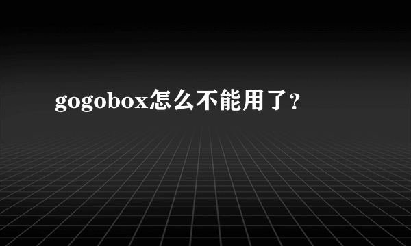 gogobox怎么不能用了？