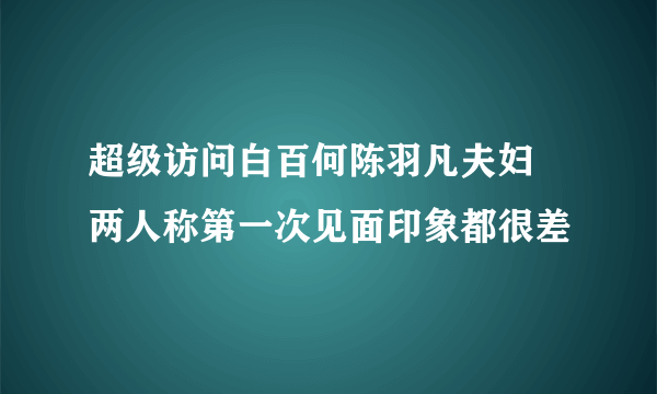 超级访问白百何陈羽凡夫妇 两人称第一次见面印象都很差