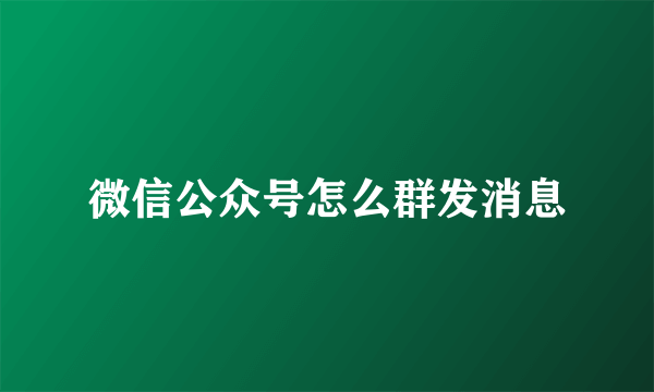 微信公众号怎么群发消息