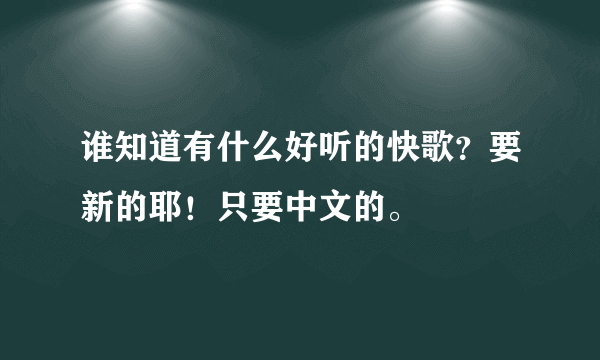 谁知道有什么好听的快歌？要新的耶！只要中文的。