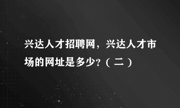 兴达人才招聘网，兴达人才市场的网址是多少？( 二 )