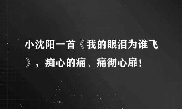 小沈阳一首《我的眼泪为谁飞》，痴心的痛、痛彻心扉！