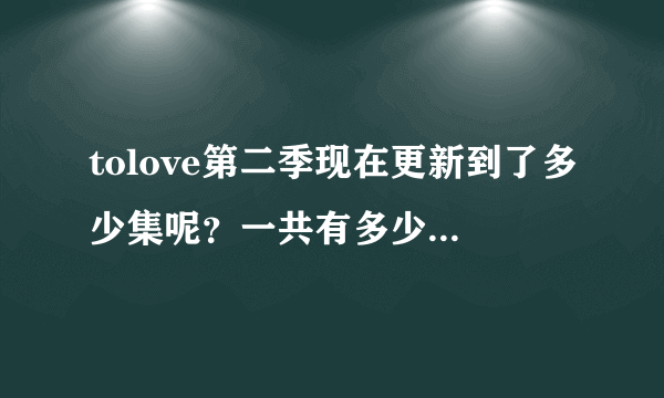 tolove第二季现在更新到了多少集呢？一共有多少集啊，， 谢谢、、。