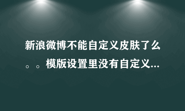 新浪微博不能自定义皮肤了么。。模版设置里没有自定义选项了，是真没了还是我没看到呢？？