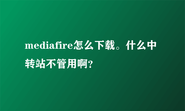 mediafire怎么下载。什么中转站不管用啊？