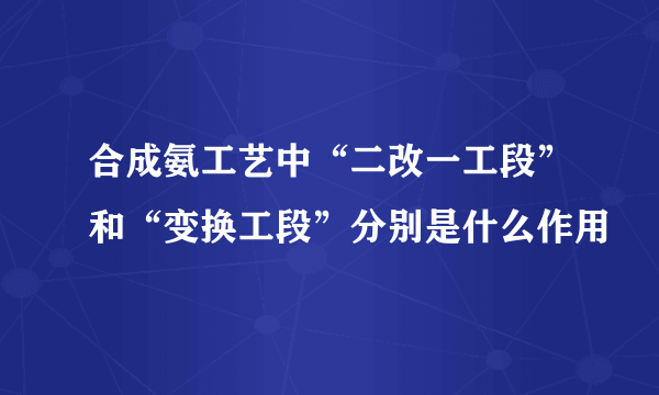 合成氨工艺中“二改一工段”和“变换工段”分别是什么作用