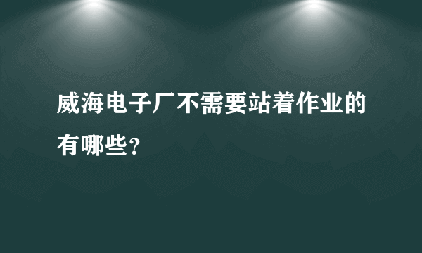 威海电子厂不需要站着作业的有哪些？