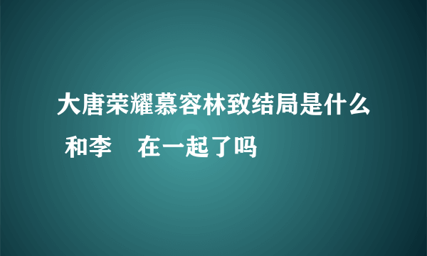 大唐荣耀慕容林致结局是什么 和李倓在一起了吗