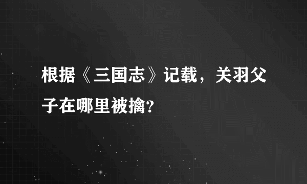 根据《三国志》记载，关羽父子在哪里被擒？