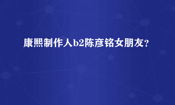 康熙制作人b2陈彦铭女朋友？