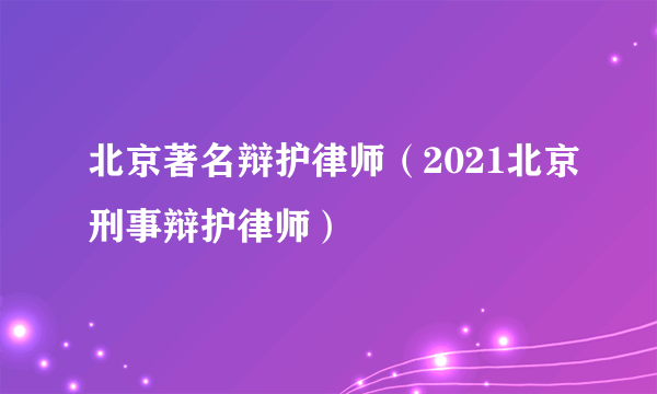 北京著名辩护律师（2021北京刑事辩护律师）