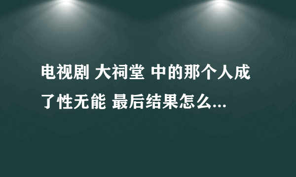 电视剧 大祠堂 中的那个人成了性无能 最后结果怎么样 林心如抛弃他了吗