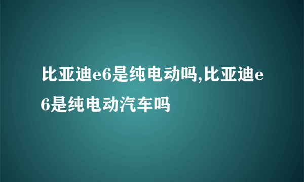 比亚迪e6是纯电动吗,比亚迪e6是纯电动汽车吗