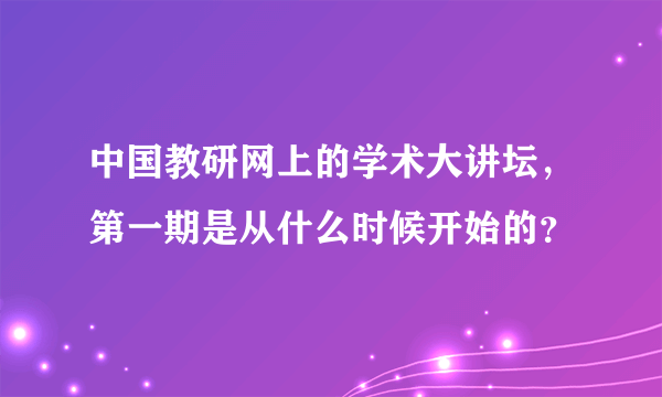 中国教研网上的学术大讲坛，第一期是从什么时候开始的？