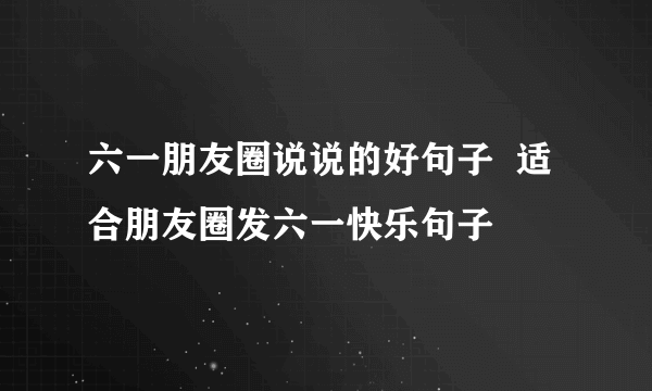 六一朋友圈说说的好句子  适合朋友圈发六一快乐句子