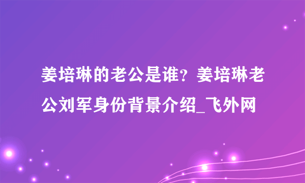 姜培琳的老公是谁？姜培琳老公刘军身份背景介绍_飞外网