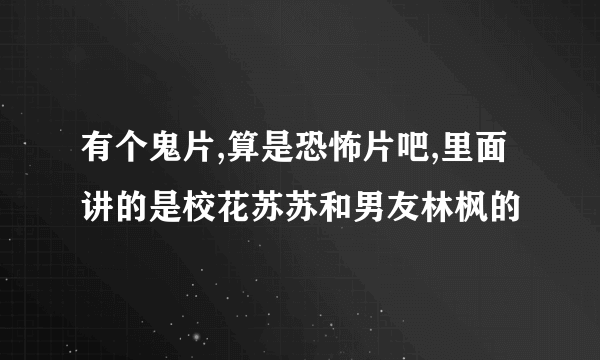 有个鬼片,算是恐怖片吧,里面讲的是校花苏苏和男友林枫的