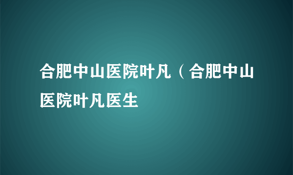 合肥中山医院叶凡（合肥中山医院叶凡医生