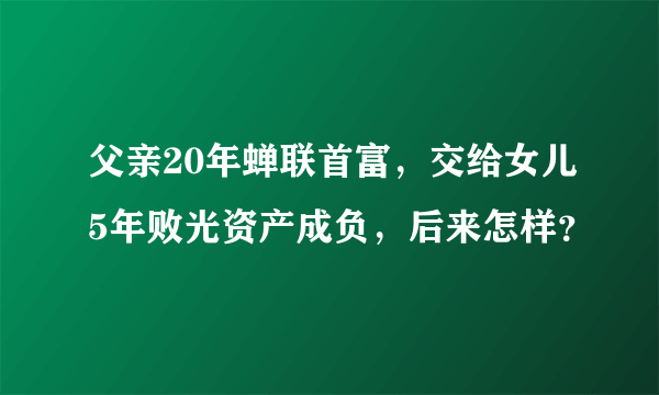 父亲20年蝉联首富，交给女儿5年败光资产成负，后来怎样？