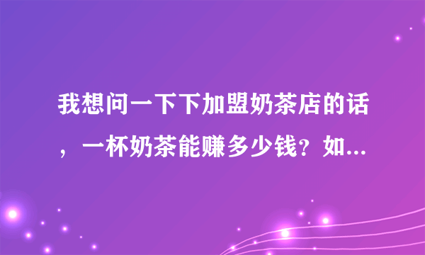 我想问一下下加盟奶茶店的话，一杯奶茶能赚多少钱？如果在人流量大的位置，一个月大概是多少净收入的样子？